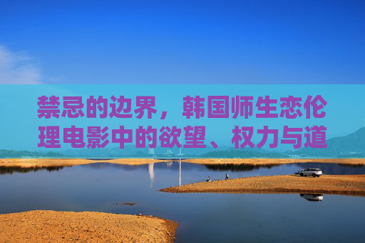 禁忌的边界,韩国师生恋伦理电影中的欲望、权力与道德困境,禁忌的边界,韩国师生恋伦理电影中的欲望、权力与道德困境 禁忌的边界,韩国师生恋伦理电影中的欲望、权力与道德困境,禁忌的边界,韩国师生恋伦理电影中的欲望、权力与道德困境