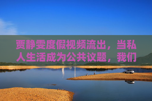 贾静雯度假视频流出,当私人生活成为公共议题,我们该如何守护隐私边界?贾静雯度假视频流出,私人生活与公共议题的隐私边界之问 贾静雯度假视频流出,当私人生活成为公共议题,我们该如何守护隐私边界?贾静雯度假视频流出,私人生活与公共议题的隐私边界之问