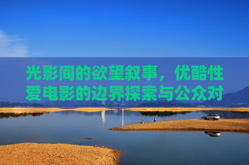 光影间的欲望叙事,优酷性爱电影的边界探索与公众对话 光影间的欲望叙事,优酷性爱电影的边界探索与公众对话