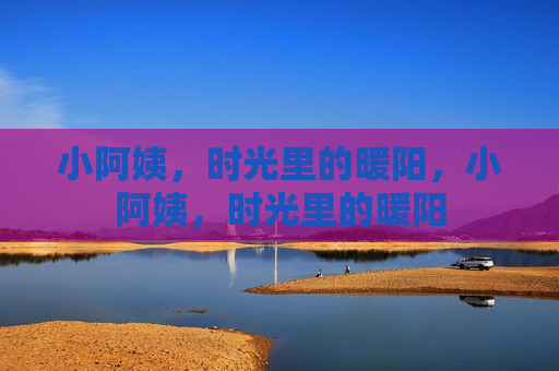 小阿姨,时光里的暖阳,小阿姨,时光里的暖阳 小阿姨,时光里的暖阳,小阿姨,时光里的暖阳
