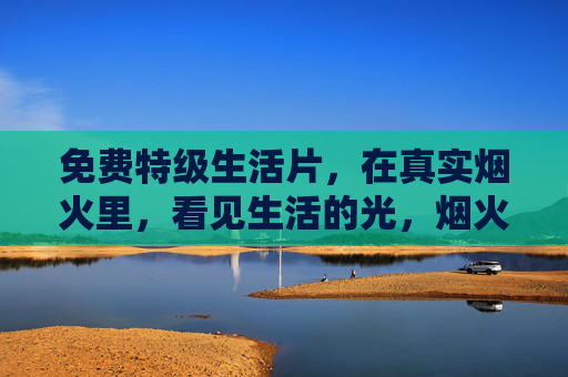免费特级生活片,在真实烟火里,看见生活的光,烟火人间,生活光,免费特级生活片 免费特级生活片,在真实烟火里,看见生活的光,烟火人间,生活光,免费特级生活片