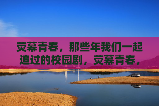 荧幕青春,那些年我们一起追过的校园剧,荧幕青春,那些年我们追过的校园剧 荧幕青春,那些年我们一起追过的校园剧,荧幕青春,那些年我们追过的校园剧