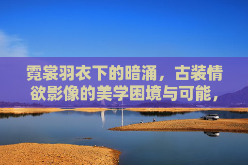 霓裳羽衣下的暗涌,古装情欲影像的美学困境与可能,霓裳暗涌,古装情欲影像的美学困境与可能 霓裳羽衣下的暗涌,古装情欲影像的美学困境与可能,霓裳暗涌,古装情欲影像的美学困境与可能