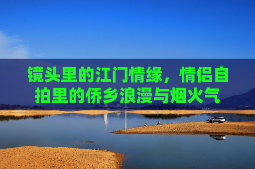 镜头里的江门情缘,情侣自拍里的侨乡浪漫与烟火气 镜头里的江门情缘,情侣自拍里的侨乡浪漫与烟火气