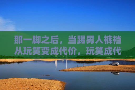 那一脚之后，当踢男人裤裆从玩笑变成代价，玩笑成代价，那一脚踢中的裤裆之痛