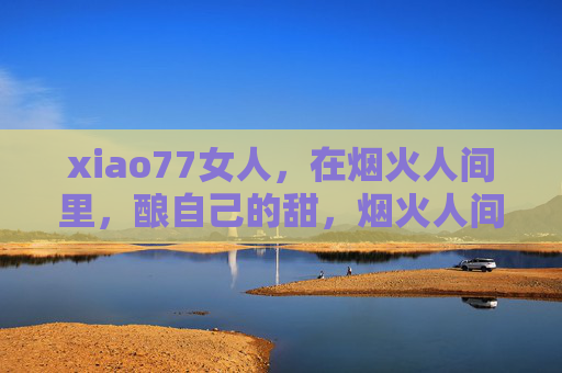 xiao77女人，在烟火人间里，酿自己的甜，烟火人间里，她酿自己的甜