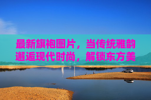 最新旗袍图片,当传统雅韵邂逅现代时尚,解锁东方美学的N种新可能,传统雅韵邂逅现代时尚,旗袍解锁东方美学新可能 最新旗袍图片,当传统雅韵邂逅现代时尚,解锁东方美学的N种新可能,传统雅韵邂逅现代时尚,旗袍解锁东方美学新可能