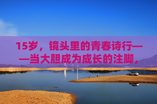 15岁,镜头里的青春诗行——当大胆成为成长的注脚,15岁镜头,大胆写就的青春诗行 15岁,镜头里的青春诗行——当大胆成为成长的注脚,15岁镜头,大胆写就的青春诗行