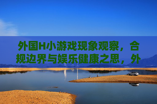 外国H小游戏现象观察，合规边界与娱乐健康之思，外国H小游戏现象，合规边界与娱乐健康反思