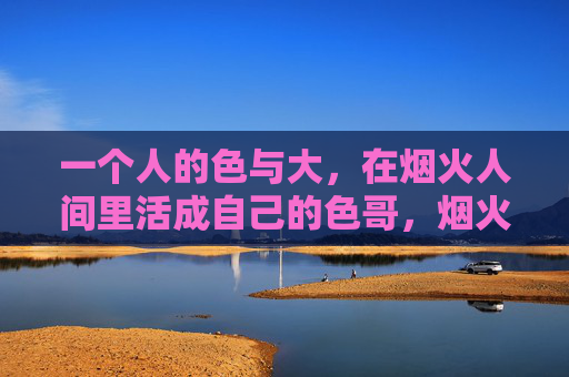 一个人的色与大，在烟火人间里活成自己的色哥，烟火人间，活成自己的色哥