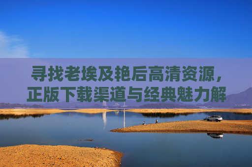 寻找老埃及艳后高清资源,正版下载渠道与经典魅力解读,老埃及艳后高清正版资源下载与经典魅力解读 寻找老埃及艳后高清资源,正版下载渠道与经典魅力解读,老埃及艳后高清正版资源下载与经典魅力解读