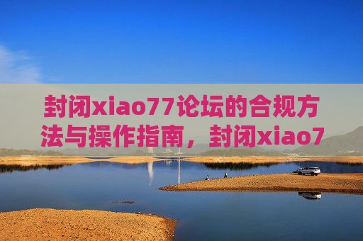 封闭xiao77论坛的合规方法与操作指南,封闭xiao77论坛的合规方法与操作指南 封闭xiao77论坛的合规方法与操作指南,封闭xiao77论坛的合规方法与操作指南