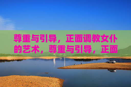 尊重与引导，正面调教女仆的艺术，尊重与引导，正面调教女仆的艺术