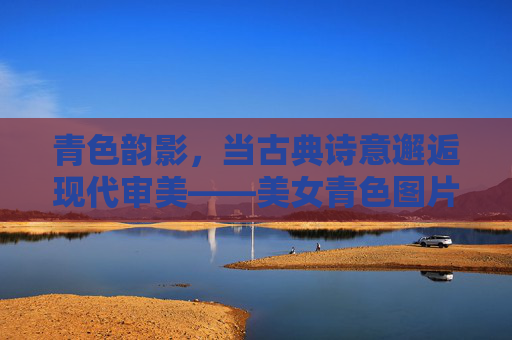 青色韵影，当古典诗意邂逅现代审美——美女青色图片的视觉盛宴，青色韵影，古典诗意与现代审美的视觉盛宴