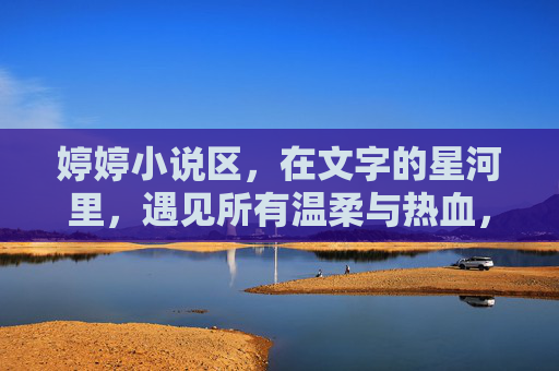 婷婷小说区,在文字的星河里,遇见所有温柔与热血,婷婷小说区,文字星河里的温柔热血 婷婷小说区,在文字的星河里,遇见所有温柔与热血,婷婷小说区,文字星河里的温柔热血