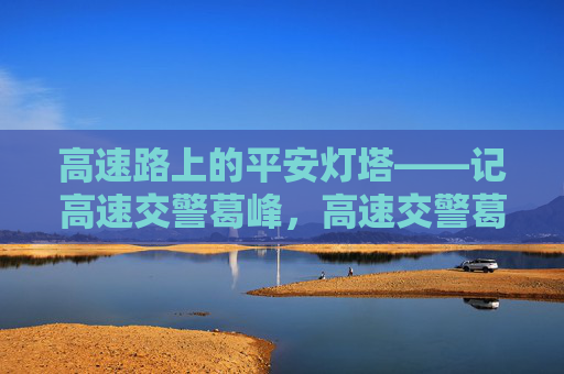 高速路上的平安灯塔——记高速交警葛峰,高速交警葛峰,高速路上的平安灯塔 高速路上的平安灯塔——记高速交警葛峰,高速交警葛峰,高速路上的平安灯塔