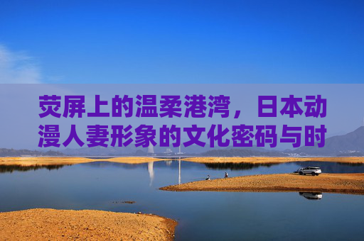 荧屏上的温柔港湾,日本动漫人妻形象的文化密码与时代变迁,荧屏港湾,日本动漫人妻形象的文化解码与时代流变 荧屏上的温柔港湾,日本动漫人妻形象的文化密码与时代变迁,荧屏港湾,日本动漫人妻形象的文化解码与时代流变