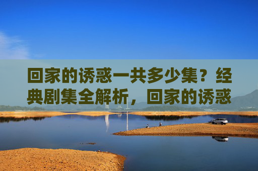 回家的诱惑一共多少集?经典剧集全解析,回家的诱惑集数全解析,经典剧集共多少集? 回家的诱惑一共多少集?经典剧集全解析,回家的诱惑集数全解析,经典剧集共多少集?