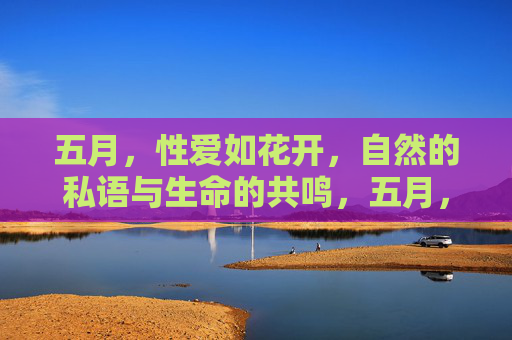 五月,性爱如花开,自然的私语与生命的共鸣,五月,性爱如花开,自然的私语与生命的共鸣 五月,性爱如花开,自然的私语与生命的共鸣,五月,性爱如花开,自然的私语与生命的共鸣