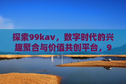 探索99kav，数字时代的兴趣聚合与价值共创平台，99kav，数字时代的兴趣聚合与价值共创平台