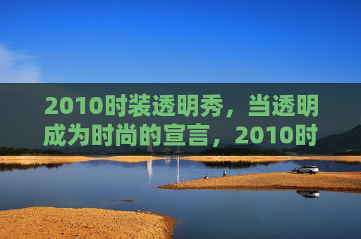 2010时装透明秀，当透明成为时尚的宣言，2010时装透明秀，透明成时尚宣言