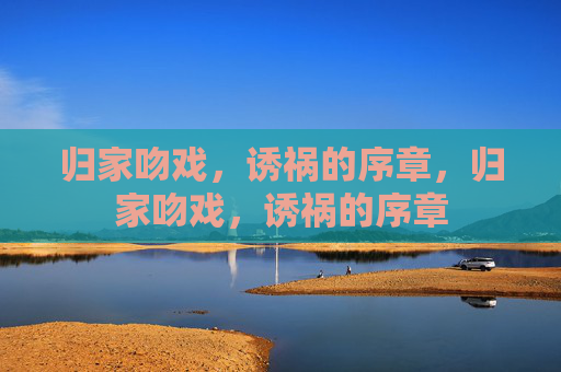 归家吻戏,诱祸的序章,归家吻戏,诱祸的序章 归家吻戏,诱祸的序章,归家吻戏,诱祸的序章