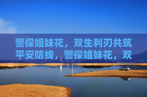 警探姐妹花,双生利刃共筑平安防线,警探姐妹花,双生利刃共筑平安防线 警探姐妹花,双生利刃共筑平安防线,警探姐妹花,双生利刃共筑平安防线
