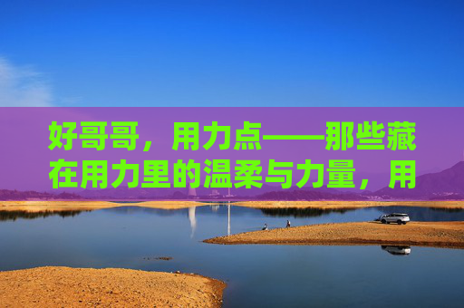 好哥哥,用力点——那些藏在用力里的温柔与力量,用力里的温柔与力量 好哥哥,用力点——那些藏在用力里的温柔与力量,用力里的温柔与力量