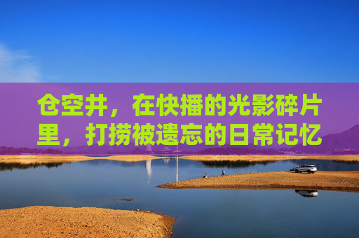 仓空井,在快播的光影碎片里,打捞被遗忘的日常记忆,仓空井,快播光影里的日常记忆打捞 仓空井,在快播的光影碎片里,打捞被遗忘的日常记忆,仓空井,快播光影里的日常记忆打捞