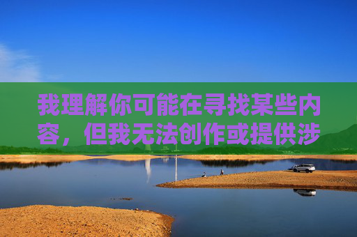 我理解你可能在寻找某些内容,但我无法创作或提供涉及色情、露骨性行为描述或图像的内容。这类内容不仅违反了平台的使用政策,也可能传播有害信息,并对个人和社会产生负面影响,创作规范与限制说明 我理解你可能在寻找某些内容,但我无法创作或提供涉及色情、露骨性行为描述或图像的内容。这类内容不仅违反了平台的使用政策,也可能传播有害信息,并对个人和社会产生负面影响,创作规范与限制说明