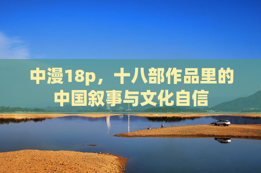 中漫18p,十八部作品里的中国叙事与文化自信 中漫18p,十八部作品里的中国叙事与文化自信