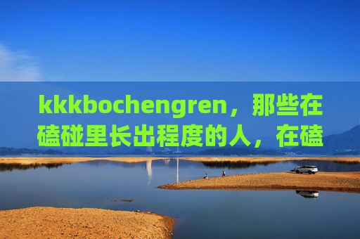 kkkbochengren,那些在磕碰里长出程度的人,在磕碰中长出程度 kkkbochengren,那些在磕碰里长出程度的人,在磕碰中长出程度
