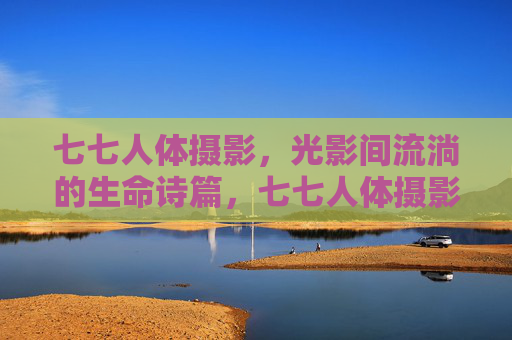 七七人体摄影,光影间流淌的生命诗篇,七七人体摄影,光影流淌的生命诗篇 七七人体摄影,光影间流淌的生命诗篇,七七人体摄影,光影流淌的生命诗篇