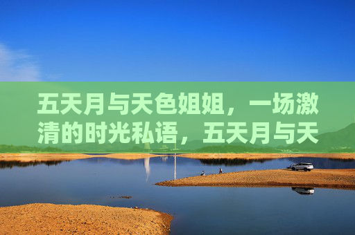 五天月与天色姐姐,一场激清的时光私语,五天月与天色姐姐的激清时光私语 五天月与天色姐姐,一场激清的时光私语,五天月与天色姐姐的激清时光私语