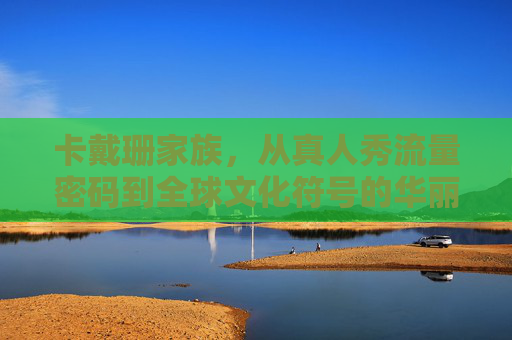 卡戴珊家族,从真人秀流量密码到全球文化符号的华丽蜕变,卡戴珊家族,从真人秀流量密码到全球文化符号的华丽蜕变 卡戴珊家族,从真人秀流量密码到全球文化符号的华丽蜕变,卡戴珊家族,从真人秀流量密码到全球文化符号的华丽蜕变