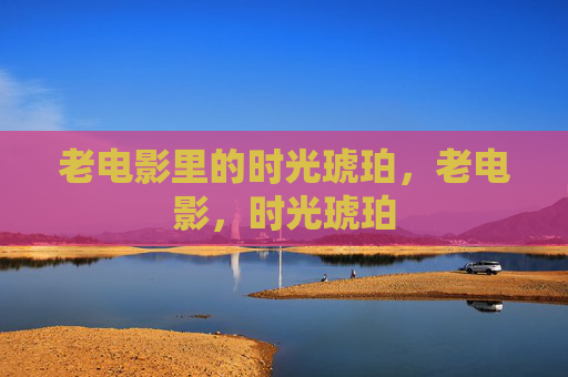 老电影里的时光琥珀,老电影,时光琥珀 老电影里的时光琥珀,老电影,时光琥珀