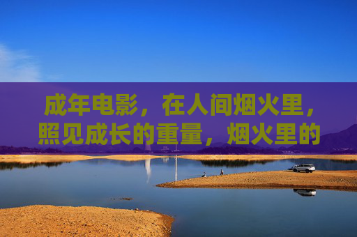 成年电影，在人间烟火里，照见成长的重量，烟火里的成长重量