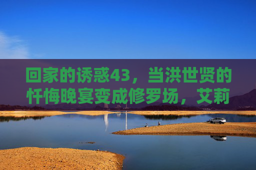 回家的诱惑43,当洪世贤的忏悔晚宴变成修罗场,艾莉的复仇终于撕开温情假面 回家的诱惑43,当洪世贤的忏悔晚宴变成修罗场,艾莉的复仇终于撕开温情假面