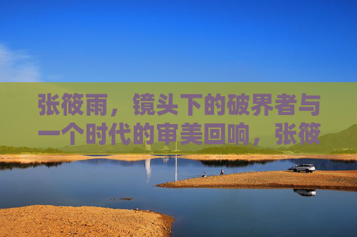 张筱雨，镜头下的破界者与一个时代的审美回响，张筱雨，镜头破界与时代审美回响