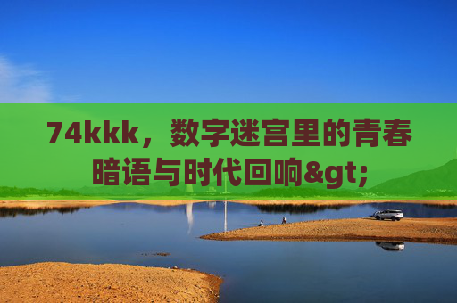 74kkk,数字迷宫里的青春暗语与时代回响> 74kkk,数字迷宫里的青春暗语与时代回响>