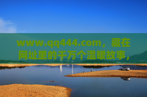 www.qq444.com,藏在网址里的千万个温暖故事,www.qq444.com,藏在网址里的千万温暖故事 www.qq444.com,藏在网址里的千万个温暖故事,www.qq444.com,藏在网址里的千万温暖故事