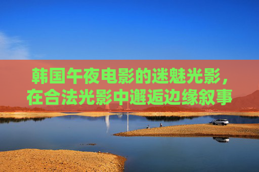 韩国午夜电影的迷魅光影,在合法光影中邂逅边缘叙事,韩国午夜电影的迷魅光影,边缘叙事的合法邂逅 韩国午夜电影的迷魅光影,在合法光影中邂逅边缘叙事,韩国午夜电影的迷魅光影,边缘叙事的合法邂逅