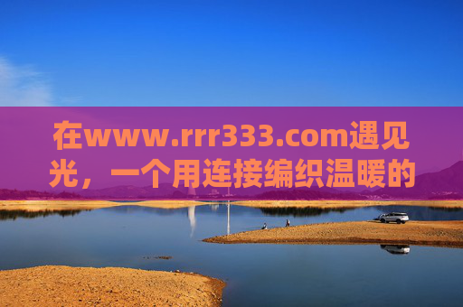 在www.rrr333.com遇见光,一个用连接编织温暖的数字角落,遇见光,温暖的数字角落 在www.rrr333.com遇见光,一个用连接编织温暖的数字角落,遇见光,温暖的数字角落