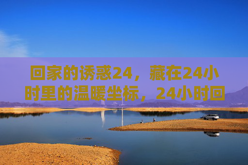 回家的诱惑24,藏在24小时里的温暖坐标,24小时回家温暖坐标 回家的诱惑24,藏在24小时里的温暖坐标,24小时回家温暖坐标