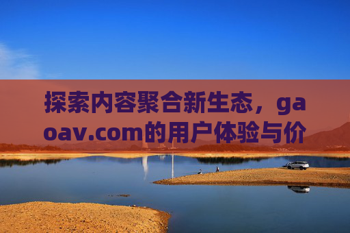 探索内容聚合新生态,gaoav.com的用户体验与价值,聚合新生态,gaoav.com的用户体验与价值 探索内容聚合新生态,gaoav.com的用户体验与价值,聚合新生态,gaoav.com的用户体验与价值