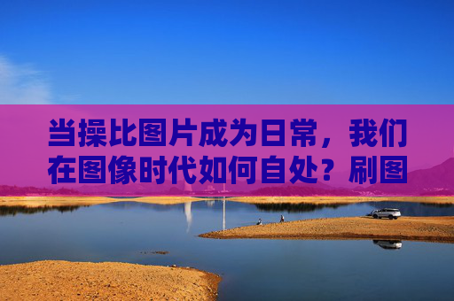 当操比图片成为日常,我们在图像时代如何自处?刷图片成日常,图像时代的自处之问 当操比图片成为日常,我们在图像时代如何自处?刷图片成日常,图像时代的自处之问