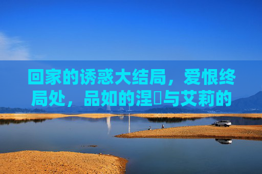 回家的诱惑大结局,爱恨终局处,品如的涅槃与艾莉的崩塌,爱恨终局,品如涅槃,艾莉崩塌 回家的诱惑大结局,爱恨终局处,品如的涅槃与艾莉的崩塌,爱恨终局,品如涅槃,艾莉崩塌