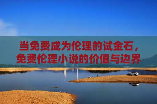 当免费成为伦理的试金石,免费伦理小说的价值与边界,免费伦理小说的价值边界,伦理试金石 当免费成为伦理的试金石,免费伦理小说的价值与边界,免费伦理小说的价值边界,伦理试金石