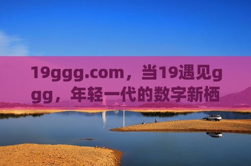 19ggg.com,当19遇见ggg,年轻一代的数字新栖息地,19ggg.com,年轻一代的数字新栖息地 19ggg.com,当19遇见ggg,年轻一代的数字新栖息地,19ggg.com,年轻一代的数字新栖息地