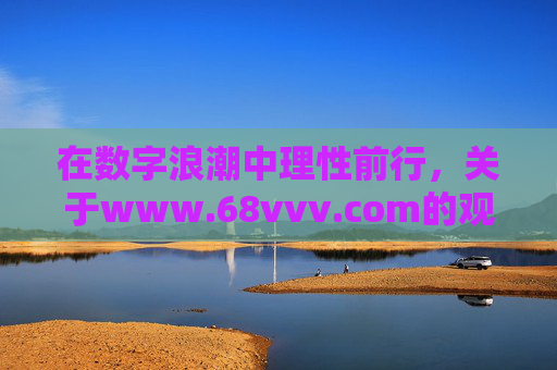 在数字浪潮中理性前行,关于www.68vvv.com的观察与提醒,数字浪潮中理性前行,www.68vvv.com的观察与提醒 在数字浪潮中理性前行,关于www.68vvv.com的观察与提醒,数字浪潮中理性前行,www.68vvv.com的观察与提醒